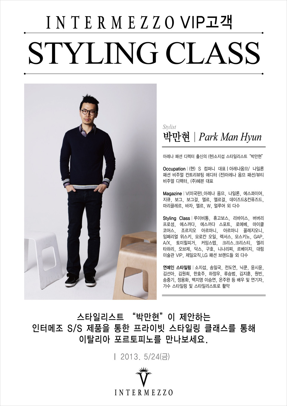 INTERMEZZO VIP고객  STYLING CLASS  Stylist  박만현 park man hyun  아레나 패션 디렉터 출신의 (현)소지섭 스타일리스트 박만현  Occupation (현) S 컴퍼니 대표, 아레나옴므, 나일론 패션 비주얼 컨트리뷰팅 에디터, (전)아레나 옴므 패션, 뷰티 비주얼 디렉터, (주)헤븐 대표  Magazine V(미국판), 아레나 옴므, 나일론, 에스콰이어, 지큐, 보그, 보그걸, 엘르, 엘르걸, 데이즈드&컨퓨즈드, 마리끌레르, 바자, 엘르, W, 얼루어 외 다수  Styling Class 루이비통, 휴고보스, 리바이스, 버버리 프로섬, 에스까다, 에스까다 스포트, 로에베, 마이클 코어스, 조르지오 아르마니, 아르마니 꼴레지오니, 임페리얼 위스키, 모로칸 오일, 렉서스, 모스키노, GAP, AX, 토미힐피거, 커밍스텝, 크리스.크리스티, 엘리타하리, 오브제, 닥스, 구호, 니나리찌, 르베이지, 대림 미술관 VIP, 제일모직, LG패션 브랜드들 외 다수  연예인 스타일링 소지섭, 송일국, 전도연, 닉쿤, 윤시윤, 김선아, 김원희, 한효주, 하정우, 류승범, 김지훈, 원빈, 송중기, 정용화, 백지영, 이승연, 온주완 등 배우 및 연기자, 가수 스타일링 및 스타일리스트로 활약   스타일리스트 박만현이 제안하는 인터메조 SS 제품을 통한 프라이빗 스타일링 클래스를 통해 이탈리아 포르토피노를 만나보세요.  2013. 5월 24일. 금요일
